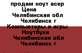 продам ноут асер › Цена ­ 7 000 - Челябинская обл., Челябинск г. Компьютеры и игры » Ноутбуки   . Челябинская обл.,Челябинск г.